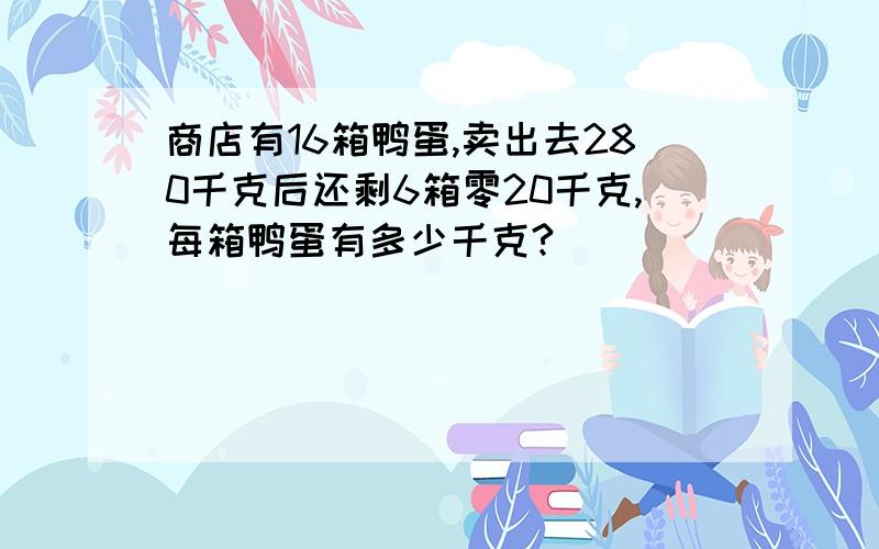 商店有16箱鸭蛋,卖出去280千克后还剩6箱零20千克,每箱鸭蛋有多少千克?