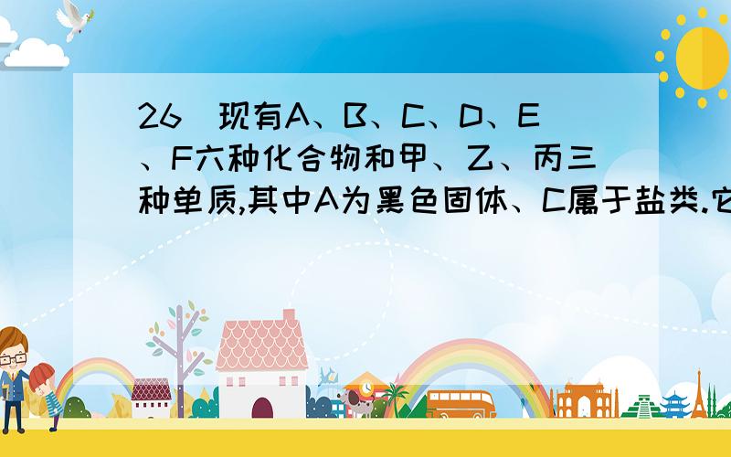 26．现有A、B、C、D、E、F六种化合物和甲、乙、丙三种单质,其中A为黑色固体、C属于盐类.它们在一定条件下有如下转化关系：1、甲＋乙－－B2、甲＋丙－－A3、A＋D－－C＋B4、C＋E－－F沉淀（