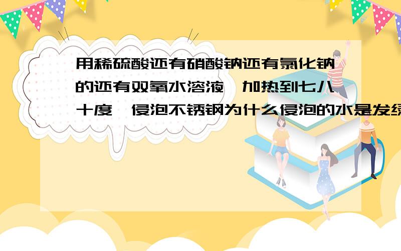 用稀硫酸还有硝酸钠还有氯化钠的还有双氧水溶液,加热到七八十度,侵泡不锈钢为什么侵泡的水是发绿色的?添加什么可以加快反应?