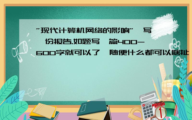 ”现代计算机网络的影响”,写一份报告.如题写一篇400-600字就可以了,随便什么都可以瞎扯,我要叫作业,电话的.这个是讨论题目,要我写一份报告.围绕这个题目,在线等.电大的作业,我叫交作业.