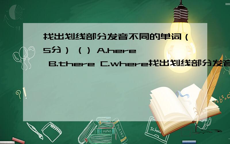 找出划线部分发音不同的单词（5分） ( ) A.here B.there C.where找出划线部分发音不同的单词（5分）(    ) A.here   B.there   C.where