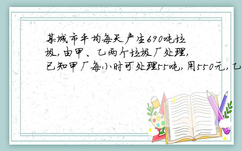 某城市平均每天产生690吨垃圾,由甲、乙两个垃圾厂处理,已知甲厂每小时可处理55吨,用550元,乙厂每小时处理45吨,用495元.规定每天处理垃圾用7260元,那么甲乙两厂每天处理各多少小时?甲乙两厂