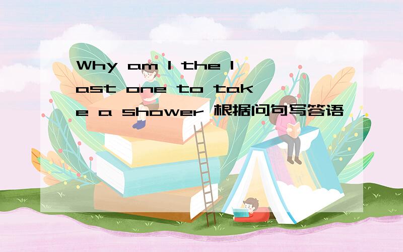 Why am I the last one to take a shower 根据问句写答语