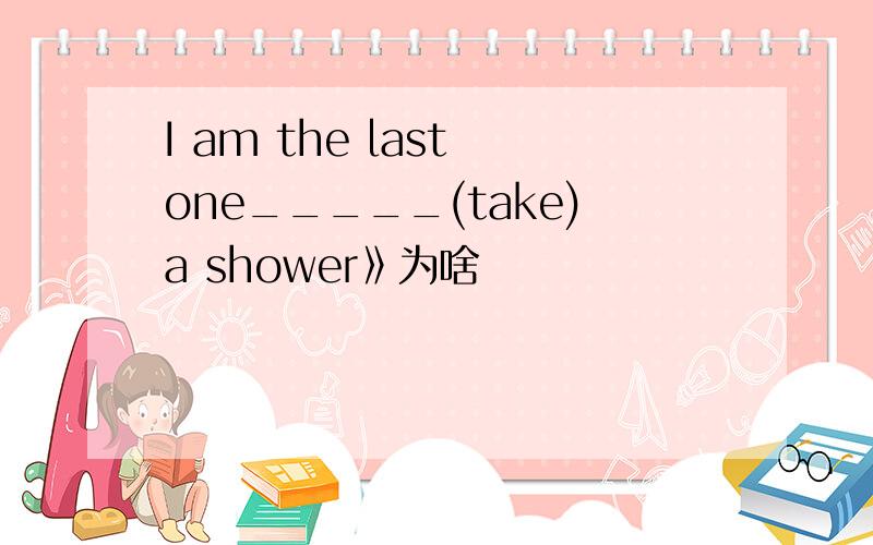 I am the last one_____(take)a shower》为啥