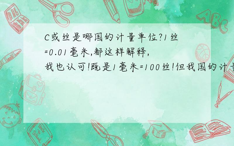 C或丝是哪国的计量单位?1丝=0.01毫米,都这样解释,我也认可!既是1毫米=100丝!但我国的计量单位1毫米=10丝米=100忽米,换算就是1丝米=10丝=10忽米!这样感觉别扭,请教它的出处及C与丝的含义!