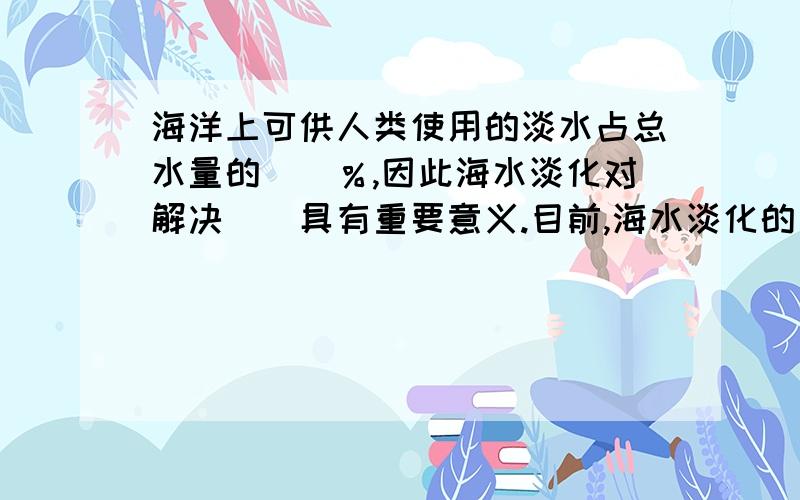 海洋上可供人类使用的淡水占总水量的（）％,因此海水淡化对解决（）具有重要意义.目前,海水淡化的方法很多,在世界范围内能做到规模化和产业化的主要是（）和（）.膜法又称为（）；