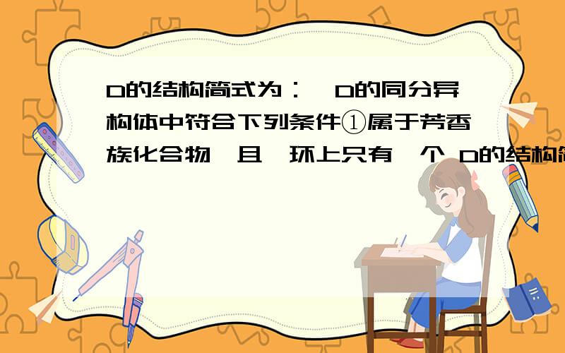 D的结构简式为：,D的同分异构体中符合下列条件①属于芳香族化合物,且苯环上只有一个 D的结构简式为： ,D的同分异构体中符合下列条件①属于芳香族化合物,且苯环上只有一个侧链,说明含