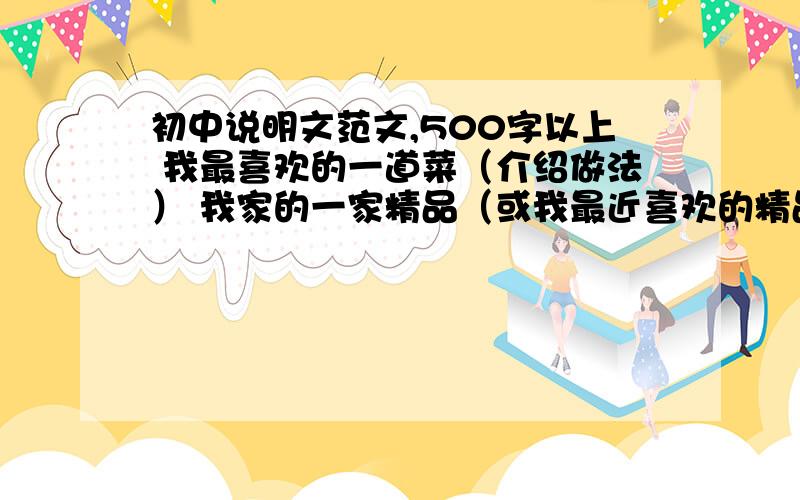初中说明文范文,500字以上 我最喜欢的一道菜（介绍做法） 我家的一家精品（或我最近喜欢的精品）最好是范文,就是比较好的.2篇都是500字以上.24小时在线等,急!要初中以上的水平,小学的不