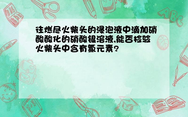 往燃尽火柴头的浸泡液中滴加硝酸酸化的硝酸银溶液,能否检验火柴头中含有氯元素?