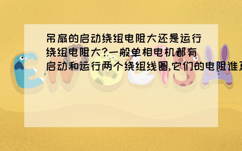 吊扇的启动绕组电阻大还是运行绕组电阻大?一般单相电机都有启动和运行两个绕组线圈,它们的电阻谁更大.请尽量说详细些