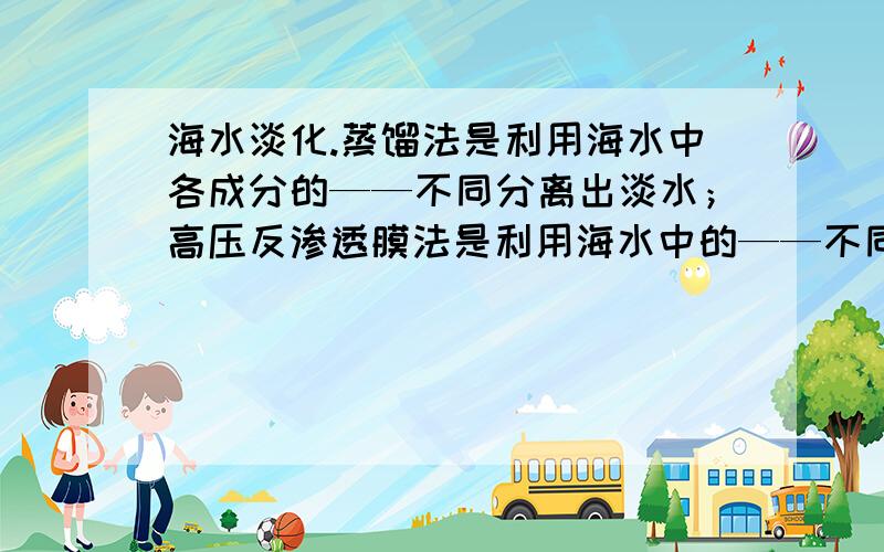 海水淡化.蒸馏法是利用海水中各成分的——不同分离出淡水；高压反渗透膜法是利用海水中的——不同分离出淡水.