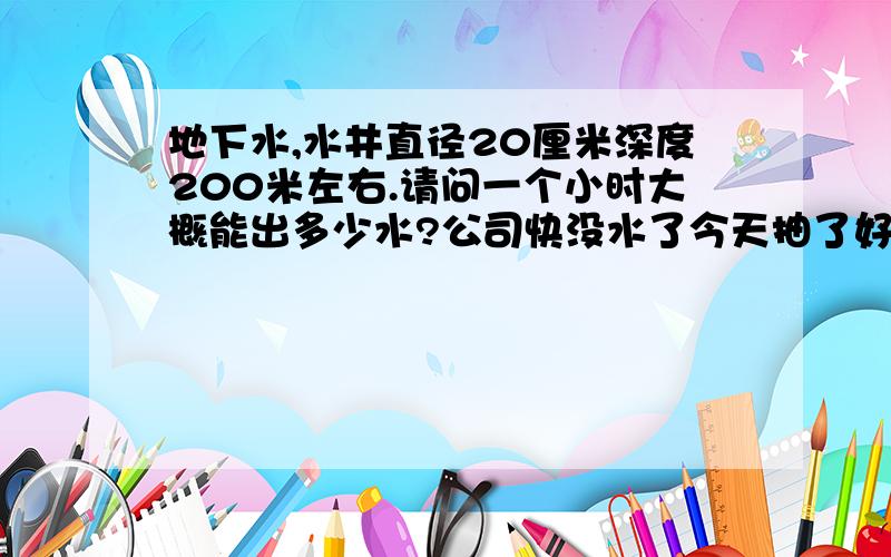 地下水,水井直径20厘米深度200米左右.请问一个小时大概能出多少水?公司快没水了今天抽了好几次,每次都是两个小时.不敢抽了怕烧水泵!