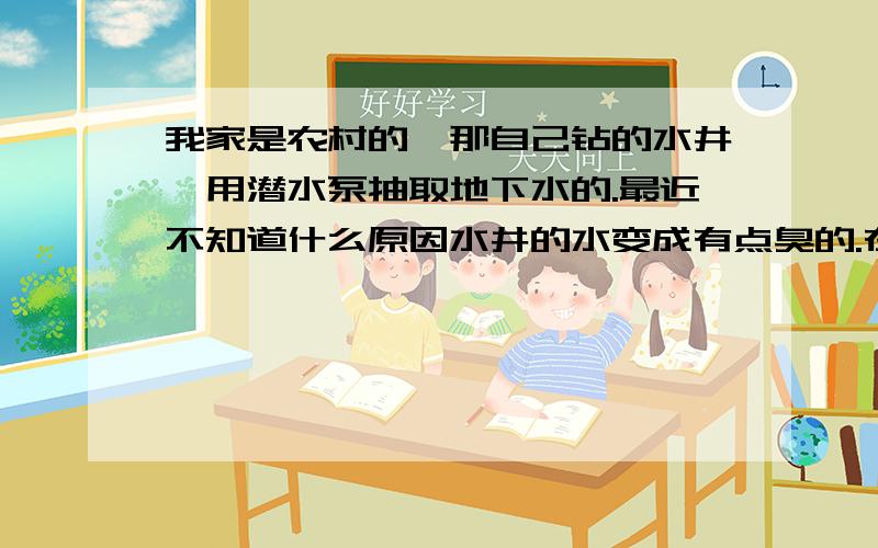 我家是农村的,那自己钻的水井,用潜水泵抽取地下水的.最近不知道什么原因水井的水变成有点臭的.在离水井约么30M左右的地方有一个污水井,最近因为水有异味已经停用了,可是水是干净的,就