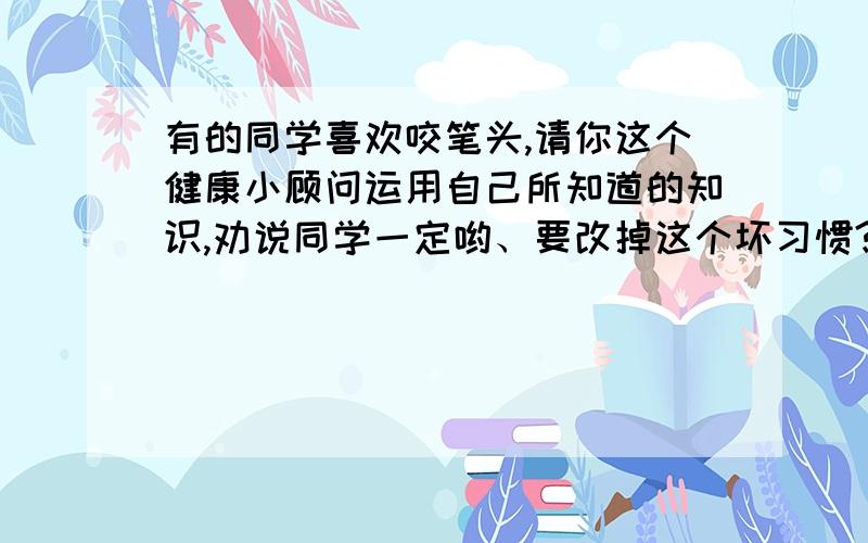 有的同学喜欢咬笔头,请你这个健康小顾问运用自己所知道的知识,劝说同学一定哟、要改掉这个坏习惯?