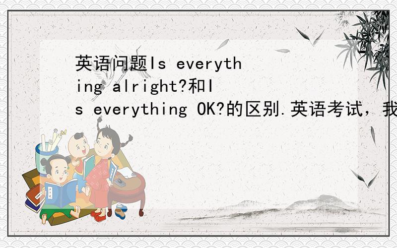 英语问题Is everything alright?和Is everything OK?的区别.英语考试，我写Is everything alright?就错了，别人写Is everything OK?对了。我怎么觉得这俩一样捏？