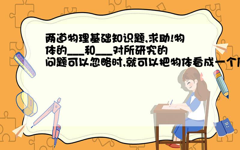 两道物理基础知识题,求助!物体的___和___对所研究的问题可以忽略时,就可以把物体看成一个质点.参考系可以用来观察研究对象相对参考系的位置____ ,以及____.