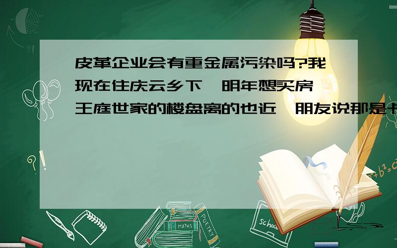 皮革企业会有重金属污染吗?我现在住庆云乡下,明年想买房,王庭世家的楼盘离的也近,朋友说那是卡森的老厂区,有重金属污染,水质什么的都有影响,售楼处那边说没问题,而且已经认购了不少.