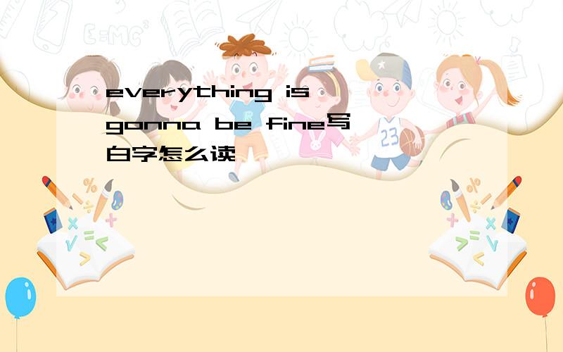 everything is gonna be fine写白字怎么读