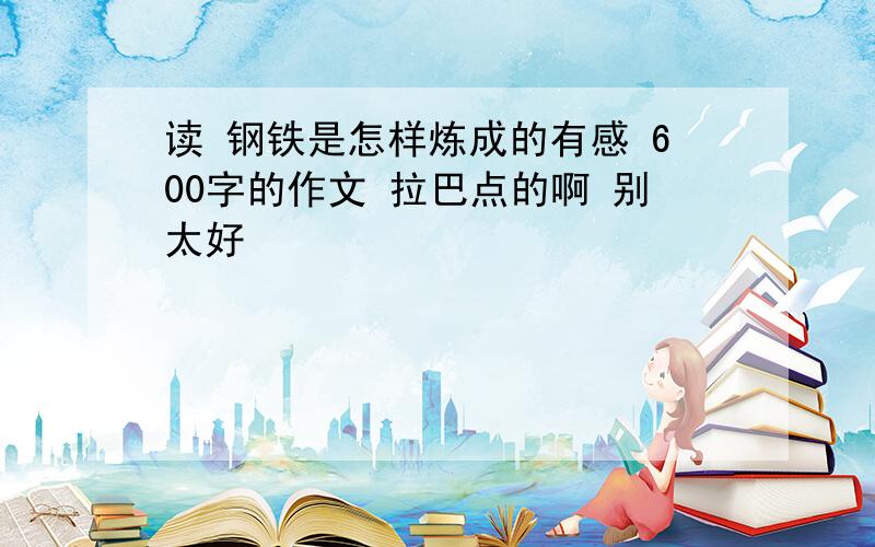 读 钢铁是怎样炼成的有感 600字的作文 拉巴点的啊 别太好