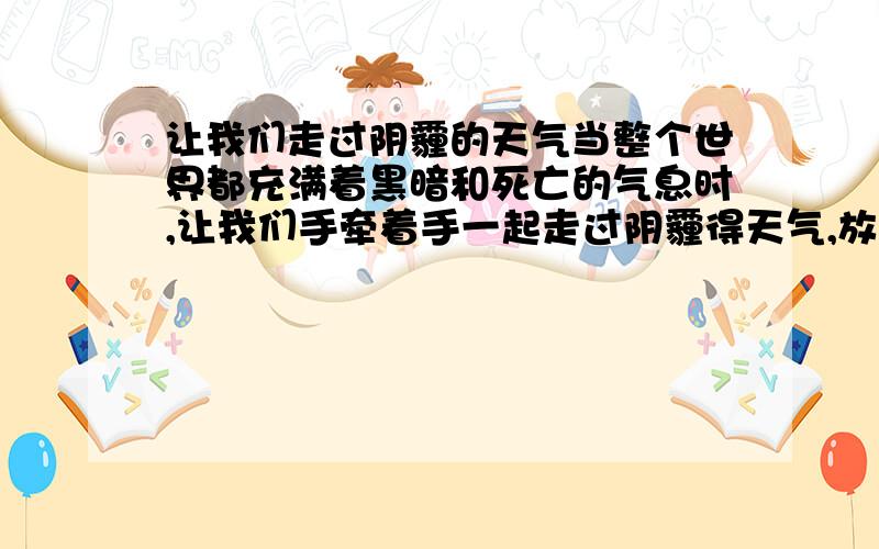 让我们走过阴霾的天气当整个世界都充满着黑暗和死亡的气息时,让我们手牵着手一起走过阴霾得天气,放飞共同得理想…………刚刚读高一上,呵呵,压力和心里障碍多少有点,既然在周围不能