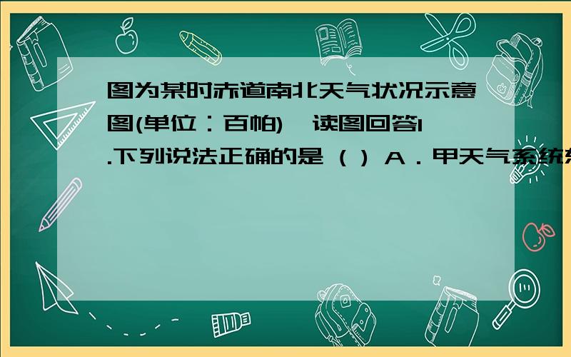 图为某时赤道南北天气状况示意图(单位：百帕),读图回答1.下列说法正确的是 ( ) A．甲天气系统东侧盛行偏北风,形成暖锋 B．乙天气系统中心气流旋转下沉,东侧为暖锋 C．①和②锋面分别向