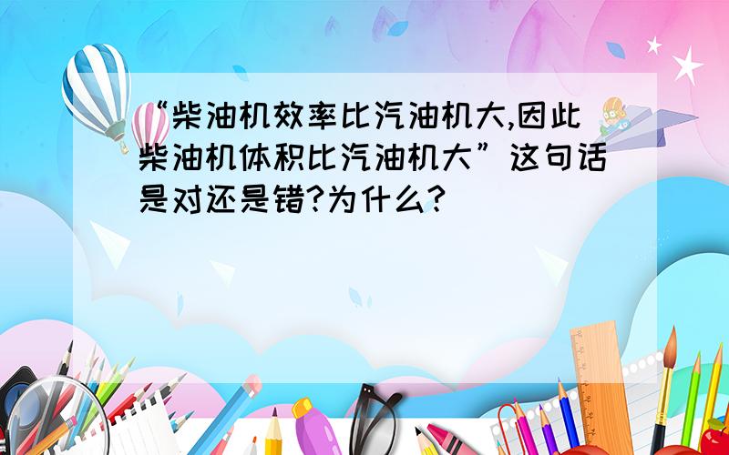 “柴油机效率比汽油机大,因此柴油机体积比汽油机大”这句话是对还是错?为什么?