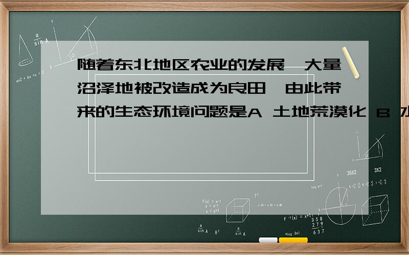 随着东北地区农业的发展,大量沼泽地被改造成为良田,由此带来的生态环境问题是A 土地荒漠化 B 水土流失 C 土地盐碱化 D生物多样性减少