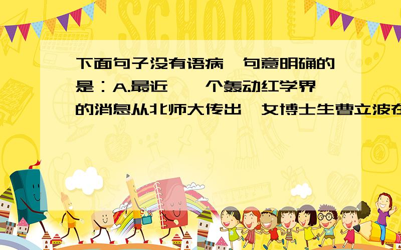 下面句子没有语病,句意明确的是：A.最近,一个轰动红学界的消息从北师大传出,女博士生曹立波在该校图书馆外意外发现了珍藏44年之久的《脂砚斋重评石头记》新抄本.B 今年我校春季运动会