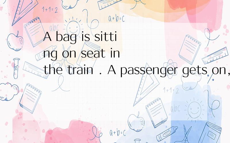 A bag is sitting on seat in the train . A passenger gets on, and asks the man英译汉 谢谢~~~