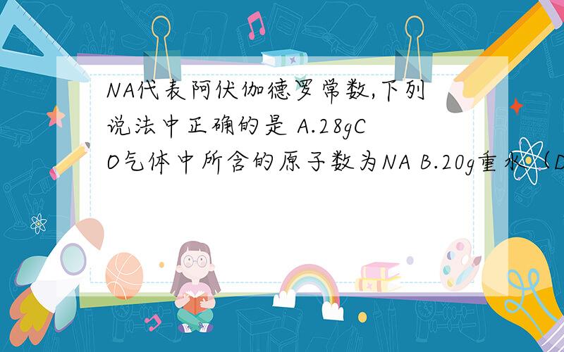 NA代表阿伏伽德罗常数,下列说法中正确的是 A.28gCO气体中所含的原子数为NA B.20g重水（D2O ）B.20g重水（D2O ）中所含的电子数为10NA C.4.6g钠原子变为钠离子时,失去的电子数为2NAD.8g氦气中所含的