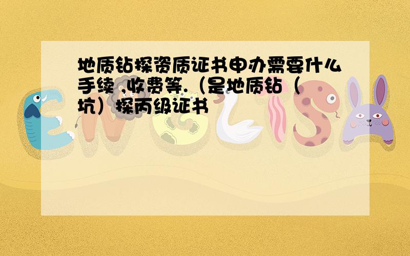 地质钻探资质证书申办需要什么手续 ,收费等.（是地质钻（坑）探丙级证书