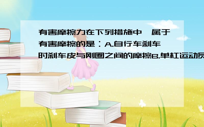 有害摩擦力在下列措施中,属于有害摩擦的是：A.自行车刹车时刹车皮与刚圈之间的摩擦B.单杠运动员上杠时,手与单杠之间的摩擦C.自行车刹车时,手捏紧车闸D.人走路时鞋子与地面的摩擦为什