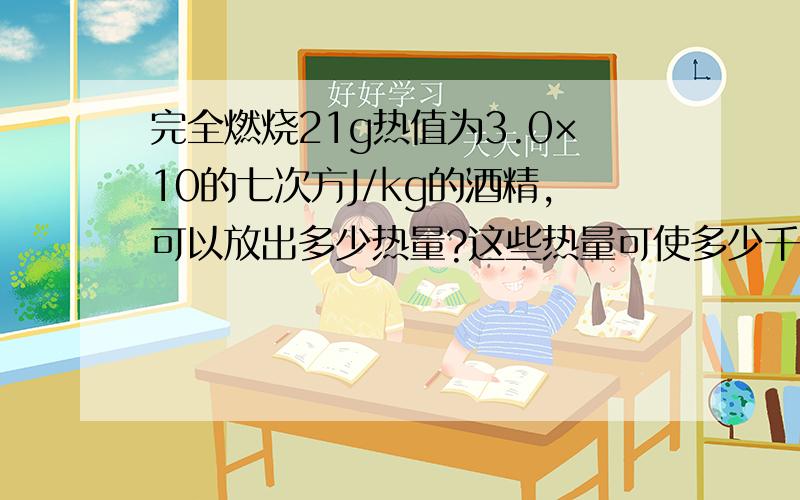 完全燃烧21g热值为3.0×10的七次方J/kg的酒精,可以放出多少热量?这些热量可使多少千克的水温上升50℃?按计算题的格式解  九年上册物理