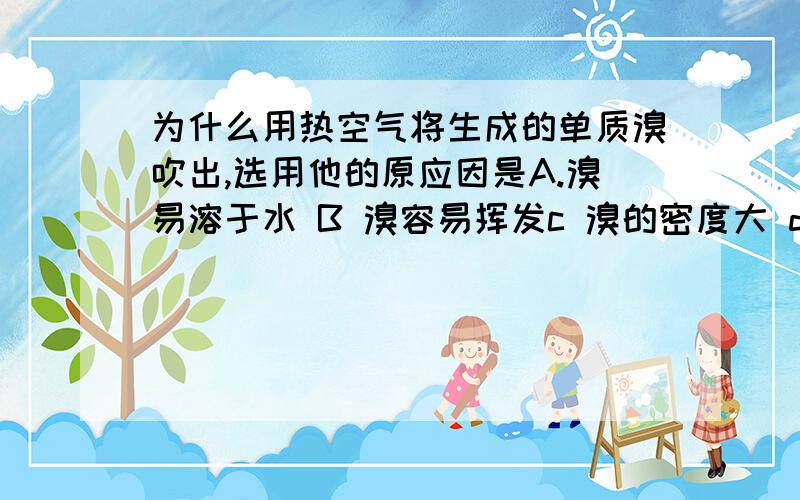 为什么用热空气将生成的单质溴吹出,选用他的原应因是A.溴易溶于水 B 溴容易挥发c 溴的密度大 d 温度升高,溴的溶解度减小