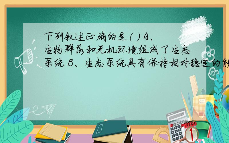 下列叙述正确的是（ ） A、生物群落和无机环境组成了生态系统 B、生态系统具有保持相对稳定的能力,叫做生态系统的稳定性C、在生物群落和无机环境之间的能量输出与输入叫做生态系统的