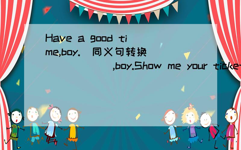 Have a good time,boy.(同义句转换）（ ） （ ） ,boy.Show me your ticket please(同义句转换）（ ） your ticket ( ) ( ) pleaseShe often goes shopping with her mother(同义句转换）She often ( ) ( ) ( ) with her motherHe is visiting