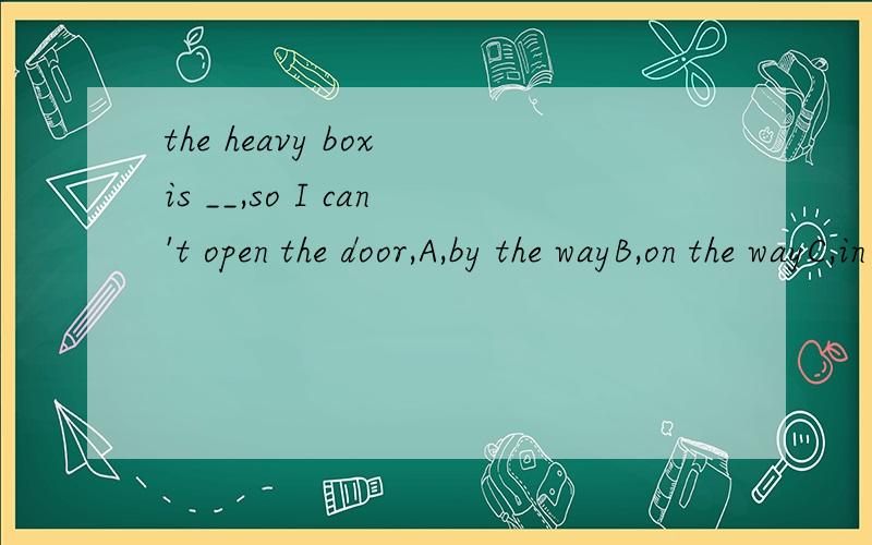 the heavy box is __,so I can't open the door,A,by the wayB,on the wayC,in the wayD,at the way