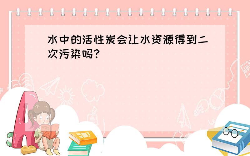 水中的活性炭会让水资源得到二次污染吗?