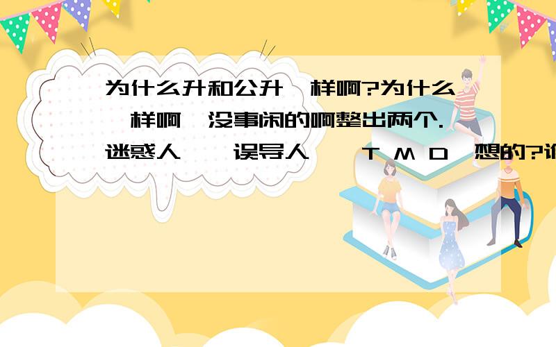 为什么升和公升一样啊?为什么一样啊,没事闲的啊整出两个.迷惑人嘛,误导人嘛,T M D咋想的?谁想出来的啊,MA DE.