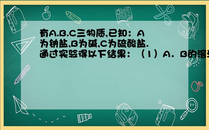 有A.B.C三物质,已知：A为钠盐,B为碱,C为硫酸盐.通过实验得以下结果：（1）A．B的溶液混合后,有白色有A.B.C三物质，已知：A为钠盐，B为碱，C为硫酸盐。通过实验得以下结果：（1）A．B的溶液