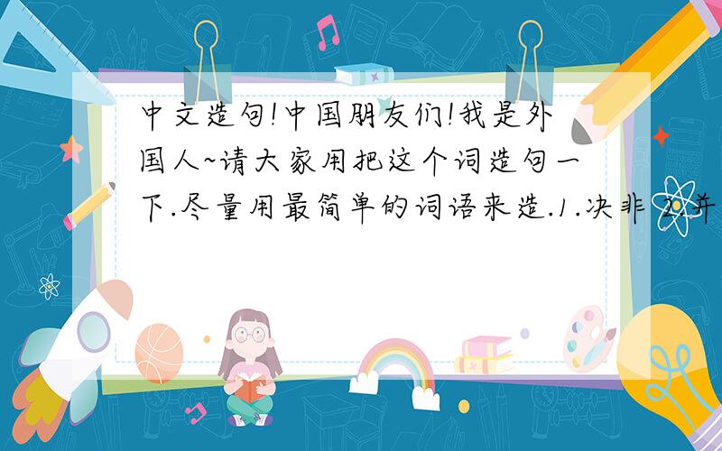 中文造句!中国朋友们!我是外国人~请大家用把这个词造句一下.尽量用最简单的词语来造.1.决非 2.并非 3.不是不 4.并不是不 5.不可能不 6.不…不… 7.没有…不… 8.非…不… 9.非……不可… 10.