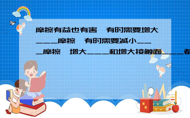 摩擦有益也有害,有时需要增大___摩擦,有时需要减小___摩擦,增大___和增大接触面___都可以增大有益摩擦