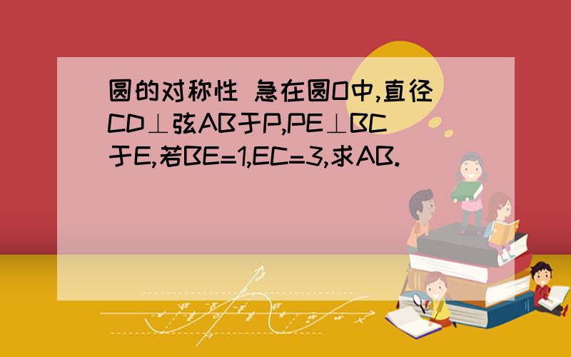 圆的对称性 急在圆O中,直径CD⊥弦AB于P,PE⊥BC于E,若BE=1,EC=3,求AB.