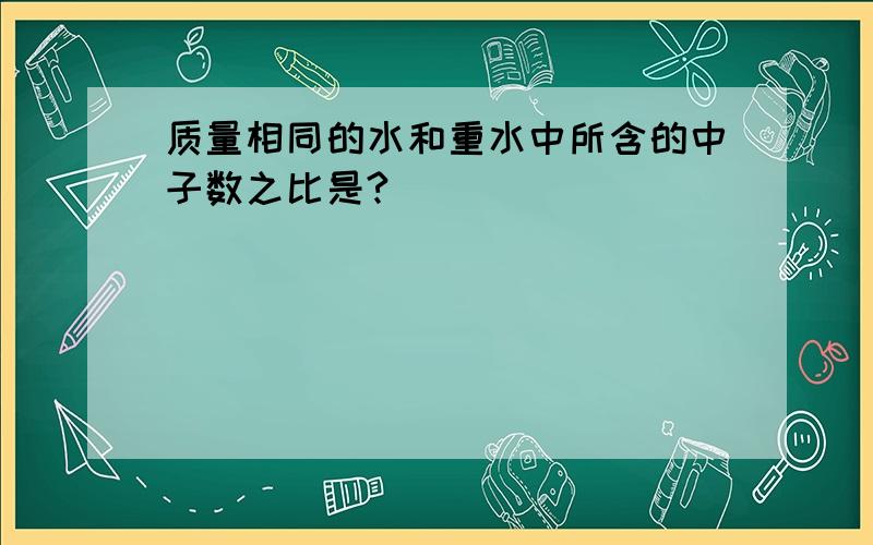 质量相同的水和重水中所含的中子数之比是?