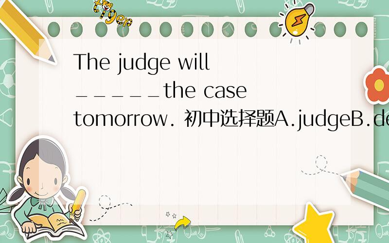 The judge will_____the case tomorrow. 初中选择题A.judgeB.decideC.determineD.deal选择哪个为什么?最好详细的解释下为什么不选别的别的错在哪.谢谢^ ^