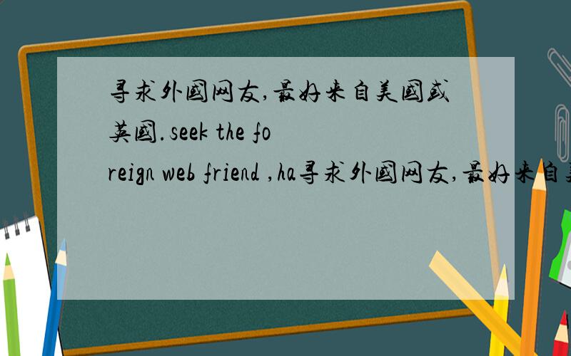 寻求外国网友,最好来自美国或英国.seek the foreign web friend ,ha寻求外国网友,最好来自美国或英国.seek the foreign web friend ,had better come from U.S.A or Britain .