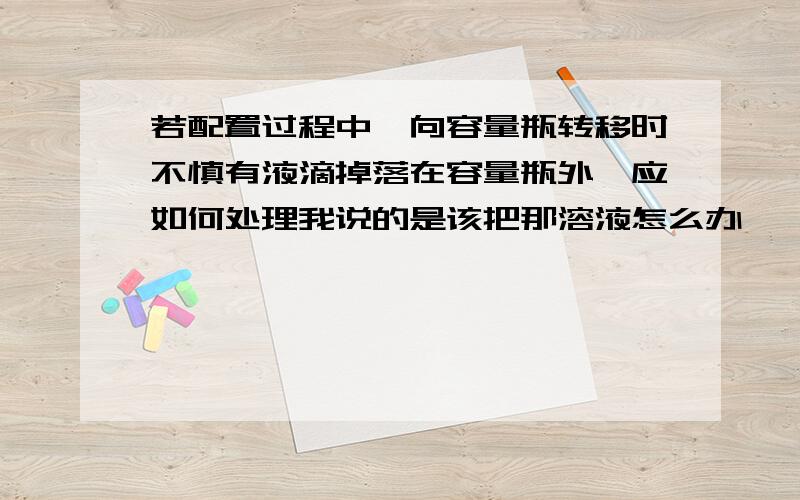 若配置过程中,向容量瓶转移时不慎有液滴掉落在容量瓶外,应如何处理我说的是该把那溶液怎么办