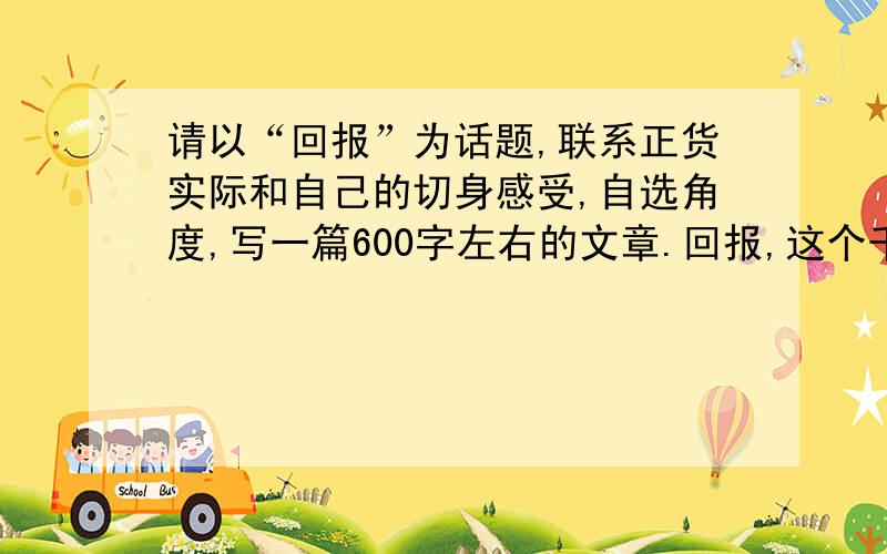 请以“回报”为话题,联系正货实际和自己的切身感受,自选角度,写一篇600字左右的文章.回报,这个千古话题,历来都受到人们的高度重视,在我们的现实生活中,确实不乏各种各样的回报：既有