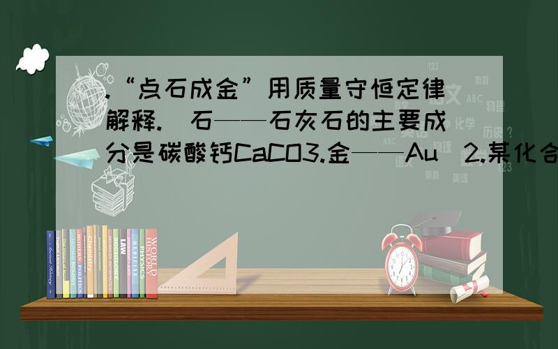 .“点石成金”用质量守恒定律解释.（石——石灰石的主要成分是碳酸钙CaCO3.金——Au）2.某化合物的质量是4.6克,在空气中燃烧生成了8.8克二氧化碳和5.4克水,求化合物中各元素的质量.