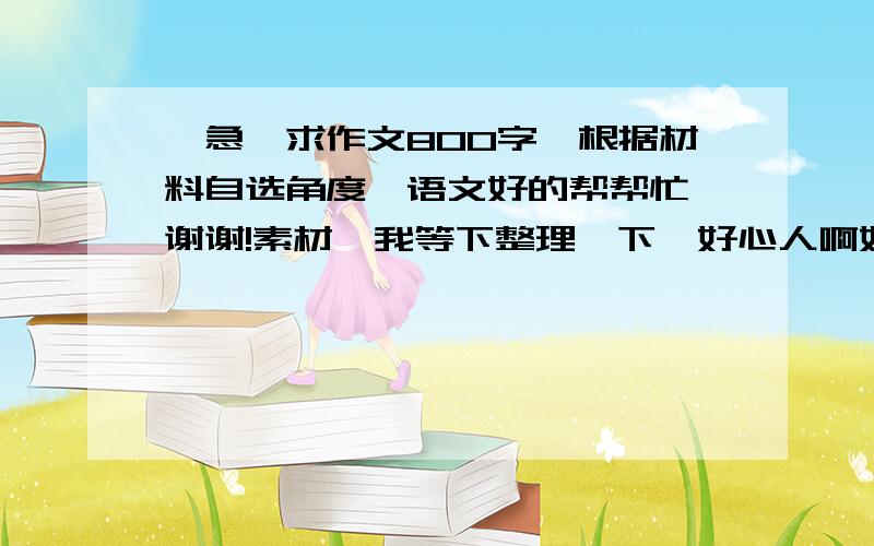 【急】求作文800字、根据材料自选角度、语文好的帮帮忙、谢谢!素材、我等下整理一下、好心人啊好心人、帮我写的加下我Q：214730200.不尽感谢.如写的出彩、分可追加.一：在“冯谖客孟尝